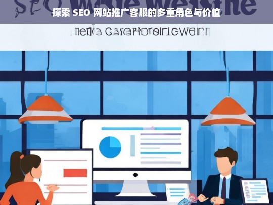 探索 SEO 网站推广客服的多重角色与价值，SEO 网站推广客服的角色与价值探索