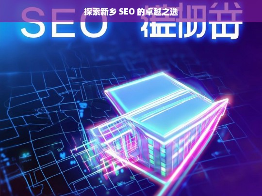 探索新乡 SEO 的卓越之选，新乡 SEO 探索之卓越选择