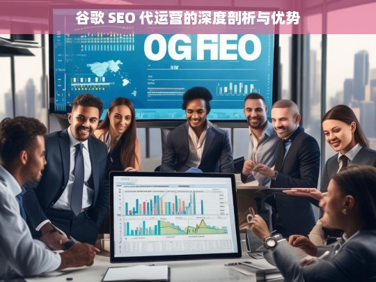 谷歌 SEO 代运营的深度剖析与优势，谷歌 SEO 代运营的剖析及优势解读