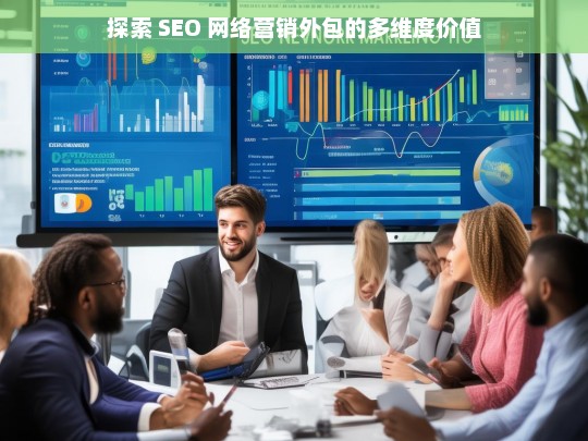 探索 SEO 网络营销外包的多维度价值，探索 SEO 网络营销外包的价值维度