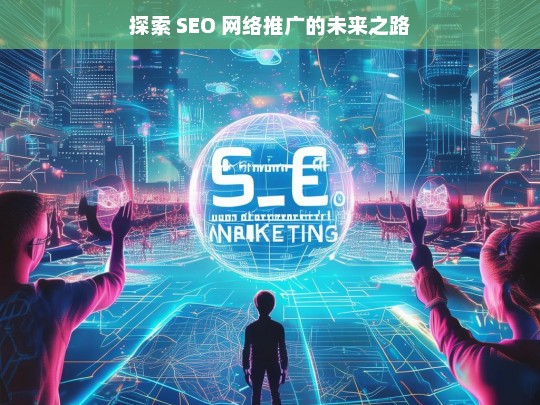 探索 SEO 网络推广的未来之路，探索 SEO 网络推广的未来之路